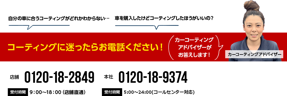 コーティングに迷ったらお電話ください! 0120-18-2849 9:00~18:00(店舗直通) 0120-18-9374 5:00~24:00(コールセンター対応)