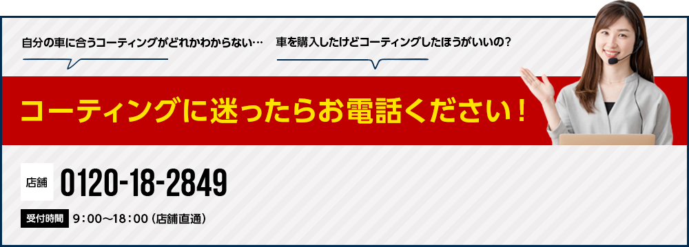 コーティングに迷ったらお電話ください! 0120-18-2849 9:00~18:00(店舗直通) 0120-18-9374 5:00~24:00(コールセンター対応)